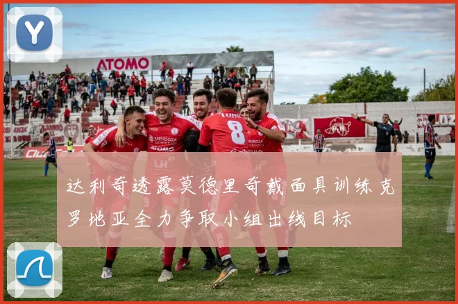 达利奇透露莫德里奇戴面具训练克罗地亚全力争取小组出线目标
