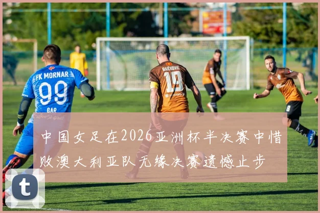 中国女足在2026亚洲杯半决赛中惜败澳大利亚队无缘决赛遗憾止步