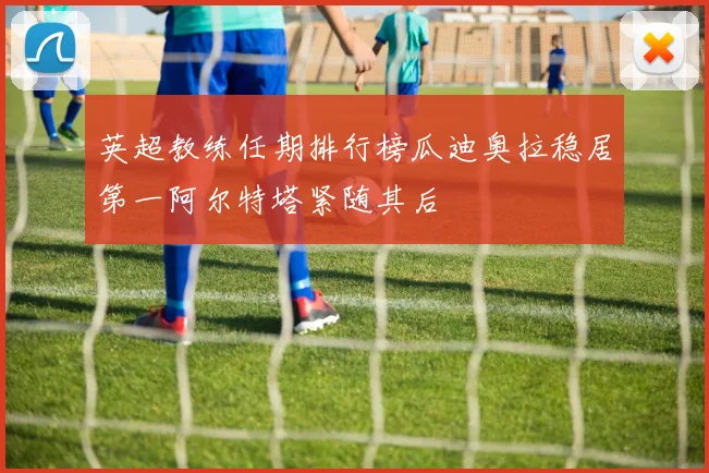 英超教练任期排行榜瓜迪奥拉稳居第一阿尔特塔紧随其后