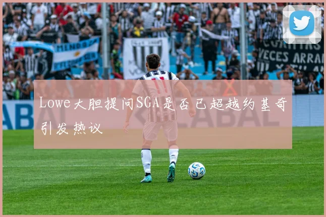 Lowe大胆提问SGA是否已超越约基奇引发热议