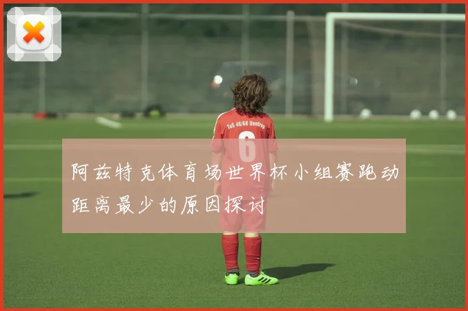阿兹特克体育场世界杯小组赛跑动距离最少的原因探讨