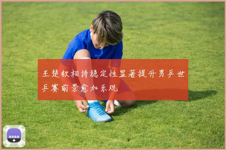 王楚钦相持稳定性显著提升男乒世乒赛前景愈加乐观