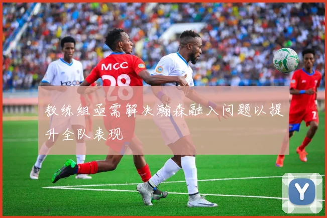 教练组亟需解决瀚森融入问题以提升全队表现
