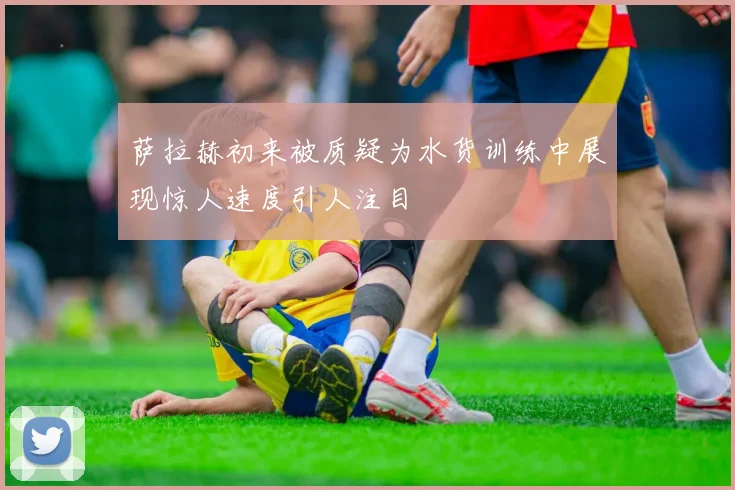 萨拉赫初来被质疑为水货训练中展现惊人速度引人注目