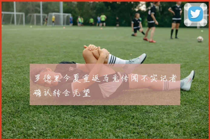 罗德里今夏重返马竞传闻不实记者确认转会无望