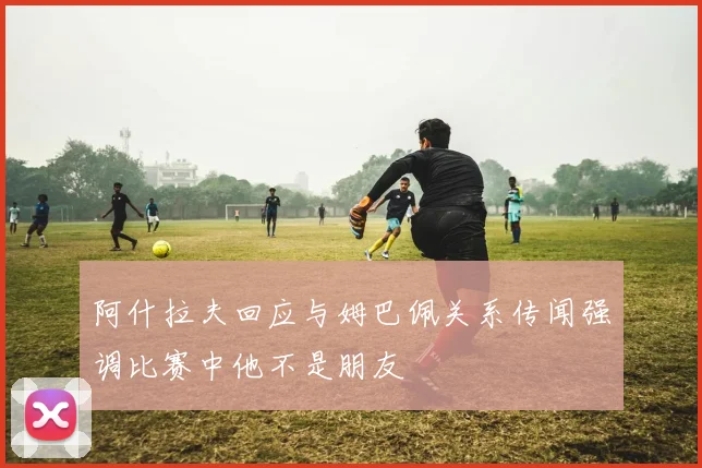 阿什拉夫回应与姆巴佩关系传闻强调比赛中他不是朋友