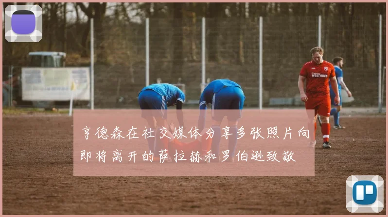 亨德森在社交媒体分享多张照片向即将离开的萨拉赫和罗伯逊致敬