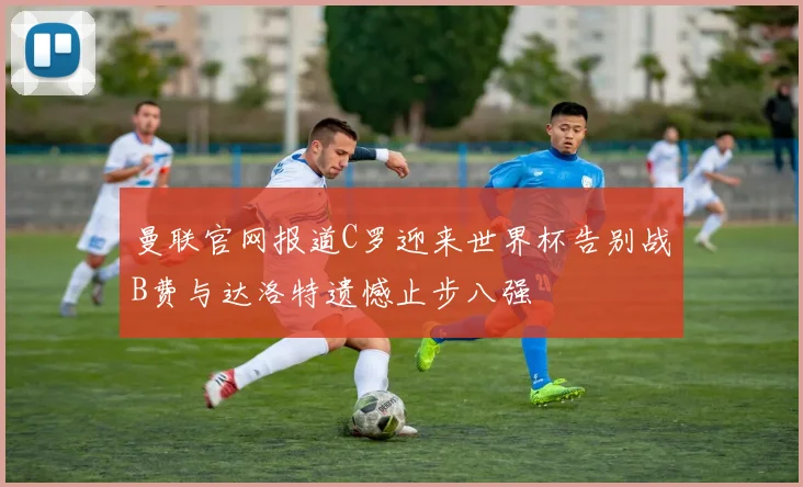 曼联官网报道C罗迎来世界杯告别战B费与达洛特遗憾止步八强
