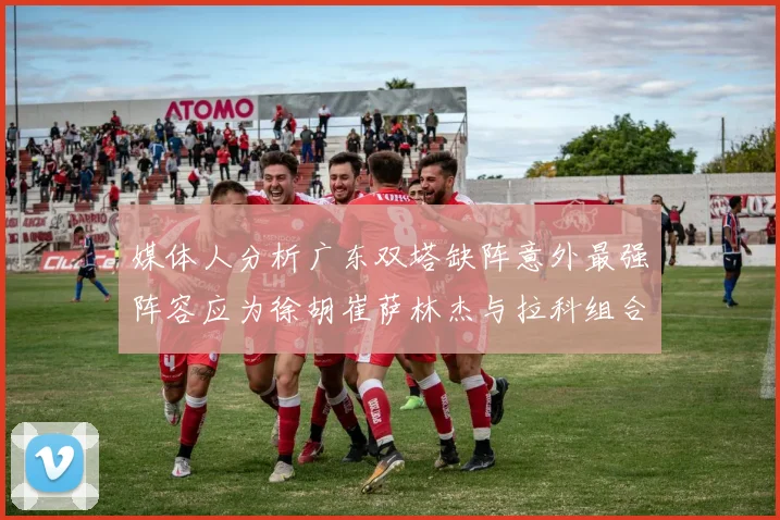 媒体人分析广东双塔缺阵意外最强阵容应为徐胡崔萨林杰与拉科组合