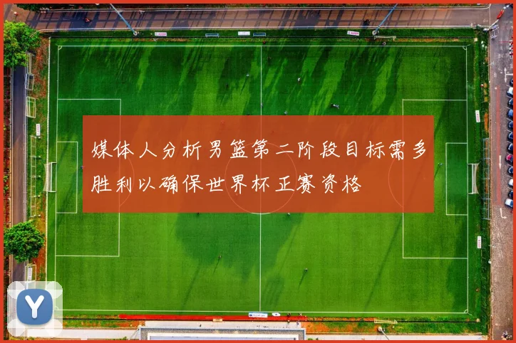 媒体人分析男篮第二阶段目标需多胜利以确保世界杯正赛资格