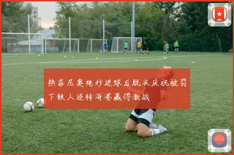 热菲尼奥绝妙进球后脱衣庆祝被罚下铁人逆转海港赢得激战