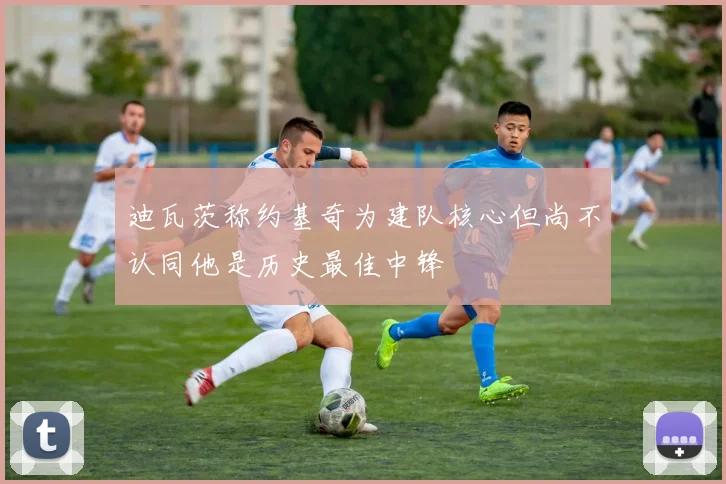 迪瓦茨称约基奇为建队核心但尚不认同他是历史最佳中锋