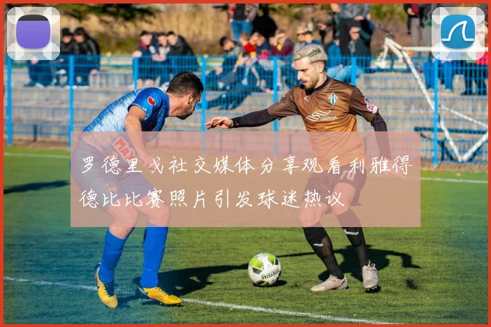 罗德里戈社交媒体分享观看利雅得德比比赛照片引发球迷热议