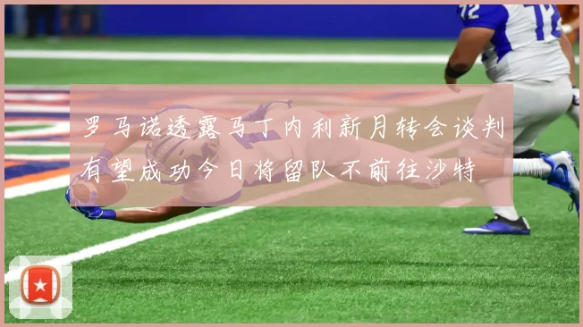 罗马诺透露马丁内利新月转会谈判有望成功今日将留队不前往沙特