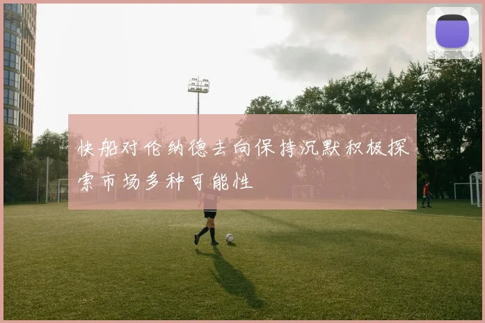 快船对伦纳德去向保持沉默积极探索市场多种可能性