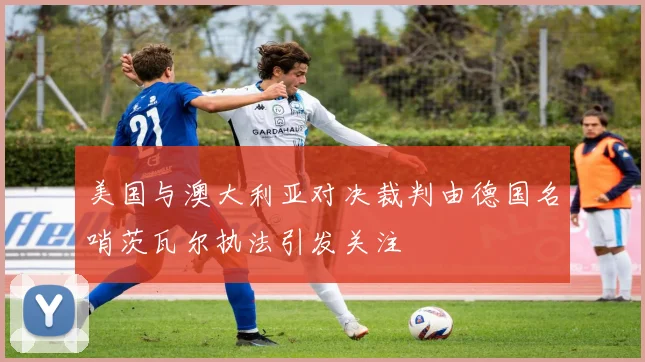 美国与澳大利亚对决裁判由德国名哨茨瓦尔执法引发关注