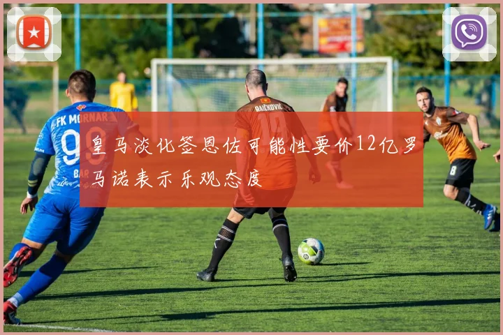 皇马淡化签恩佐可能性要价12亿罗马诺表示乐观态度