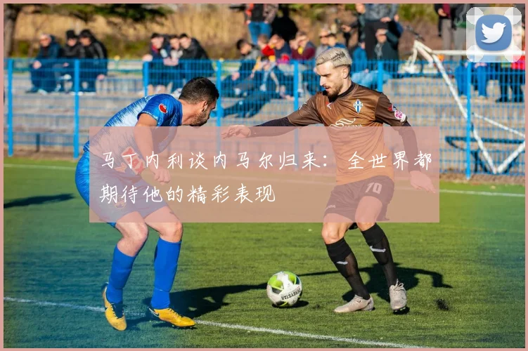 马丁内利谈内马尔归来：全世界都期待他的精彩表现
