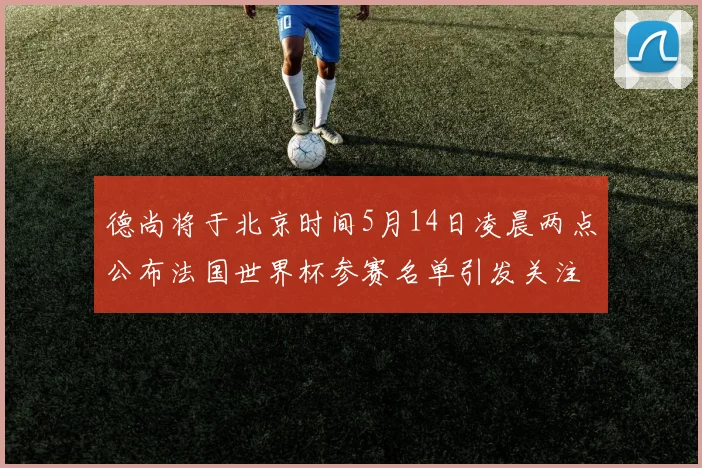 德尚将于北京时间5月14日凌晨两点公布法国世界杯参赛名单引发关注