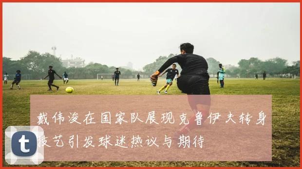 戴伟浚在国家队展现克鲁伊夫转身技艺引发球迷热议与期待