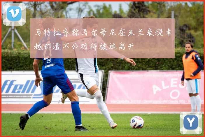 马特拉齐称马尔蒂尼在米兰表现卓越却遭不公对待被迫离开